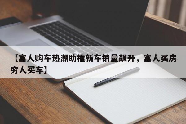 【富人购车热潮助推新车销量飙升,富人买房穷人买车】