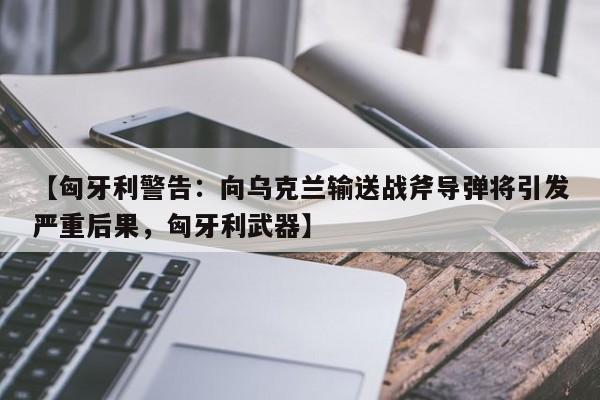 【匈牙利警告:向乌克兰输送战斧导弹将引发严重后果,匈牙利武器】