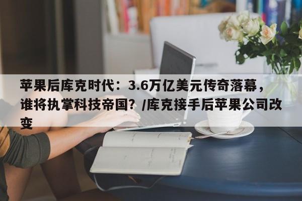 苹果后库克时代:3.6万亿美元传奇落幕,谁将执掌科技帝国?/库克接手后苹果公司改变