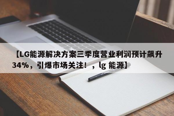【LG能源解决方案三季度营业利润预计飙升34%,引爆市场关注!,lg 能源】