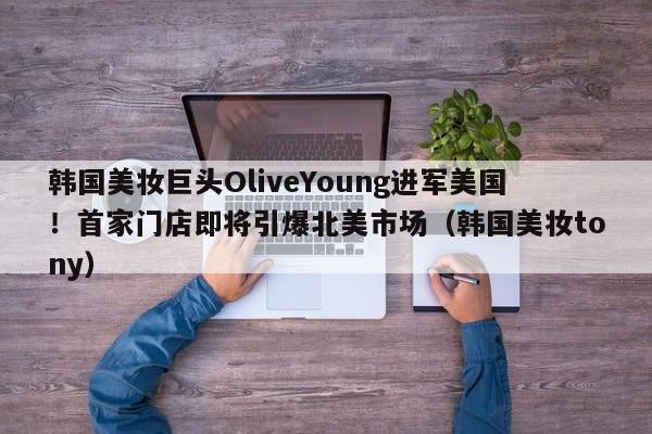 韩国美妆巨头OliveYoung进军美国!首家门店即将引爆北美市场(韩国美妆tony)