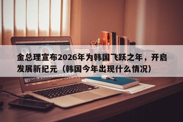 金总理宣布2026年为韩国飞跃之年,开启发展新纪元(韩国今年出现什么情况)