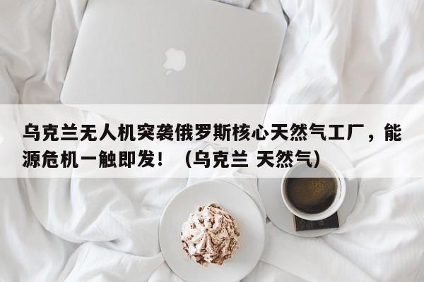 乌克兰无人机突袭俄罗斯核心天然气工厂,能源危机一触即发!(乌克兰 天然气)