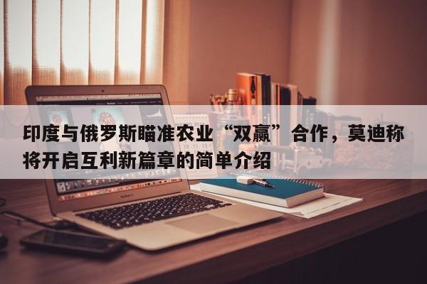 印度与俄罗斯瞄准农业“双赢”合作，莫迪称将开启互利新篇章的简单介绍
