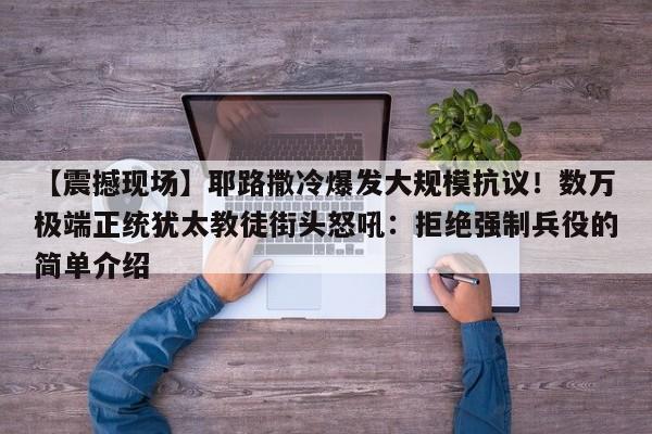 【震撼现场】耶路撒冷爆发大规模抗议!数万极端正统犹太教徒街头怒吼:拒绝强制兵役的简单介绍