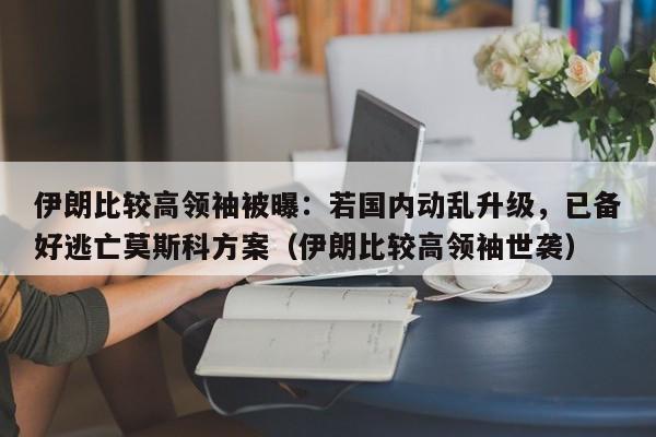伊朗比较高领袖被曝:若国内动乱升级,已备好逃亡莫斯科方案(伊朗比较高领袖世袭)