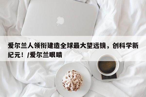 爱尔兰人领衔建造全球最大望远镜,创科学新纪元!/爱尔兰眼睛