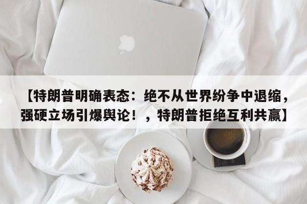 【特朗普明确表态:绝不从世界纷争中退缩,强硬立场引爆舆论!,特朗普拒绝互利共赢】