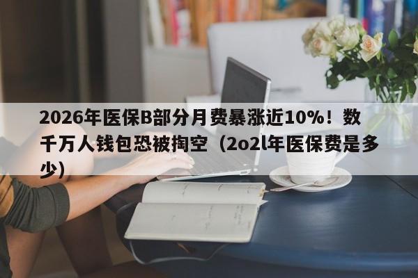 2026年医保B部分月费暴涨近10%!数千万人钱包恐被掏空(2o2l年医保费是多少)