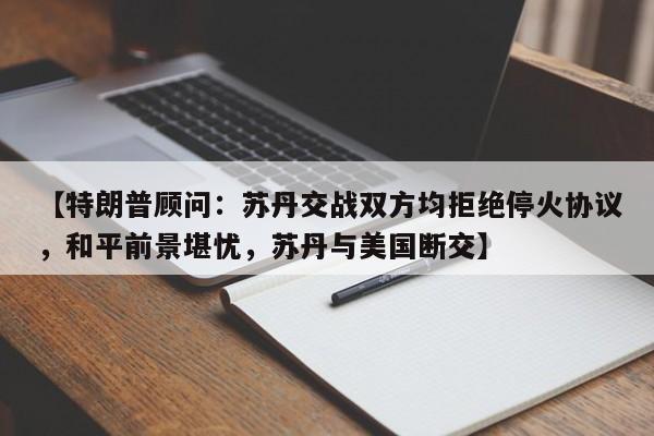 【特朗普顾问:苏丹交战双方均拒绝停火协议,和平前景堪忧,苏丹与美国断交】