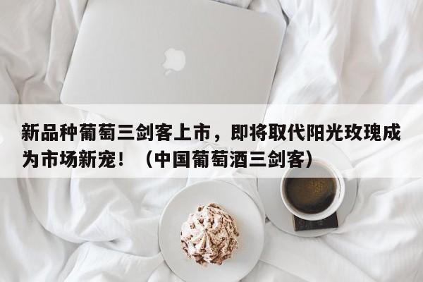 新品种葡萄三剑客上市,即将取代阳光玫瑰成为市场新宠!(中国葡萄酒三剑客)