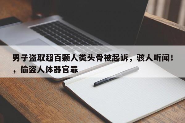 男子盗取超百颗人类头骨被起诉,骇人听闻!,偷盗人体器官罪
