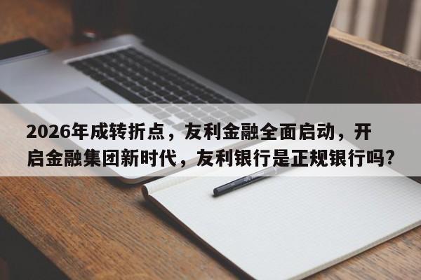 2026年成转折点,友利金融全面启动,开启金融集团新时代,友利银行是正规银行吗?