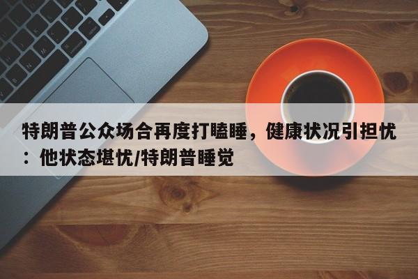 特朗普公众场合再度打瞌睡,健康状况引担忧:他状态堪忧/特朗普睡觉