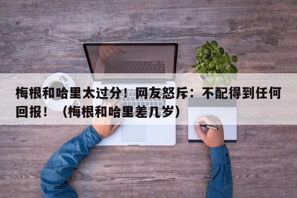 梅根和哈里太过分！网友怒斥：不配得到任何回报！（梅根和哈里差几岁）