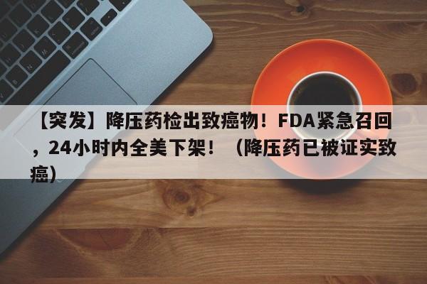 【突发】降压药检出致癌物!FDA紧急召回,24小时内全美下架!(降压药已被证实致癌)