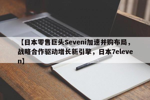 【日本零售巨头Seveni加速并购布局,战略合作驱动增长新引擎,日本7eleven】