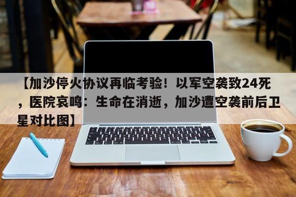 【加沙停火协议再临考验！以军空袭致24死，医院哀鸣：生命在消逝，加沙遭空袭前后卫星对比图】