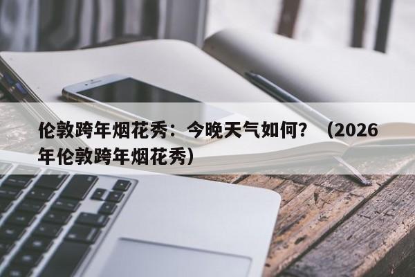 伦敦跨年烟花秀：今晚天气如何？（2026年伦敦跨年烟花秀）