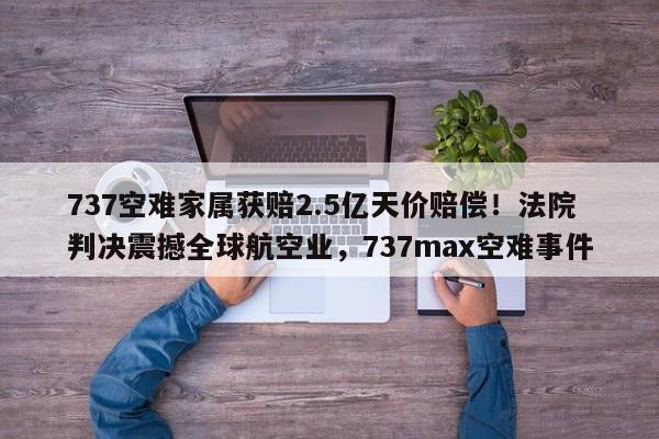 737空难家属获赔2.5亿天价赔偿!法院判决震撼全球航空业,737max空难事件