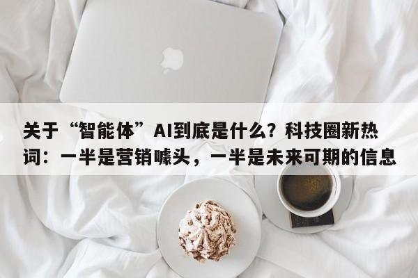 关于“智能体”AI到底是什么?科技圈新热词:一半是营销噱头,一半是未来可期的信息