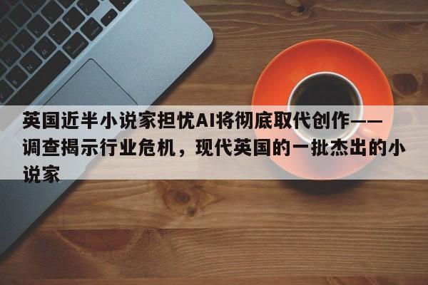 英国近半小说家担忧AI将彻底取代创作——调查揭示行业危机,现代英国的一批杰出的小说家