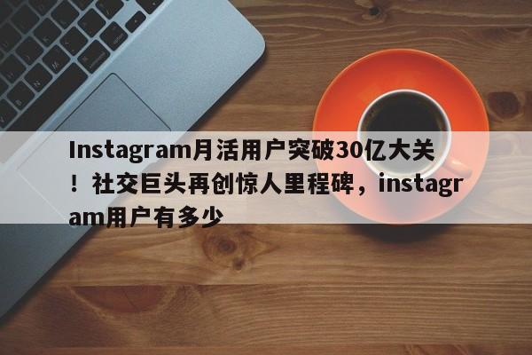 Instagram月活用户突破30亿大关！社交巨头再创惊人里程碑，instagram用户有多少