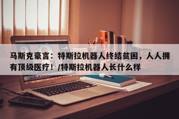 马斯克豪言:特斯拉机器人终结贫困,人人拥有顶级医疗!/特斯拉机器人长什么样