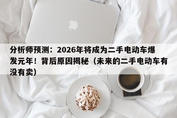 分析师预测：2026年将成为二手电动车爆发元年！背后原因揭秘（未来的二手电动车有没有卖）