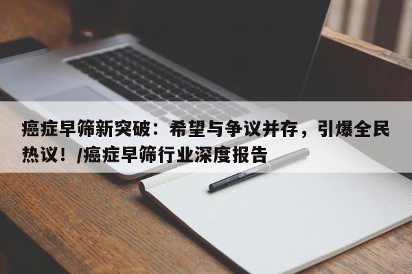 癌症早筛新突破:希望与争议并存,引爆全民热议!/癌症早筛行业深度报告