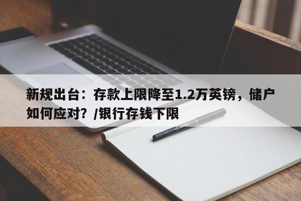 新规出台:存款上限降至1.2万英镑,储户如何应对?/银行存钱下限
