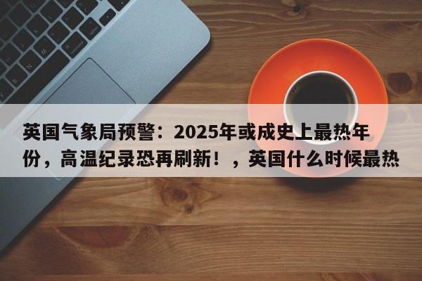 英国气象局预警：2025年或成史上最热年份，高温纪录恐再刷新！，英国什么时候最热