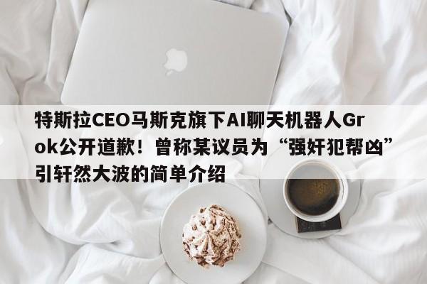 特斯拉CEO马斯克旗下AI聊天机器人Grok公开道歉!曾称某议员为“强奸犯帮凶”引轩然大波的简单介绍