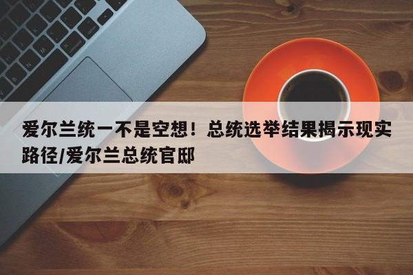 爱尔兰统一不是空想!总统选举结果揭示现实路径/爱尔兰总统官邸