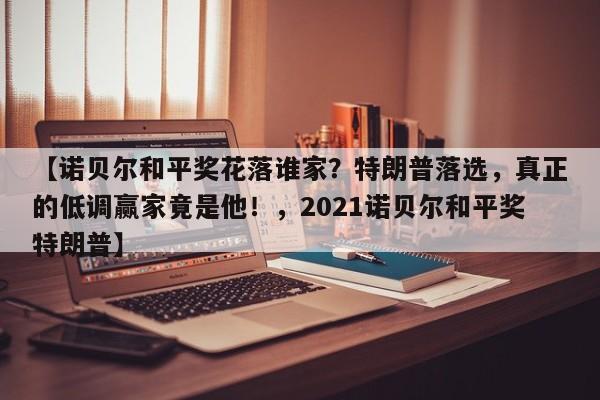 【诺贝尔和平奖花落谁家?特朗普落选,真正的低调赢家竟是他!,2021诺贝尔和平奖特朗普】