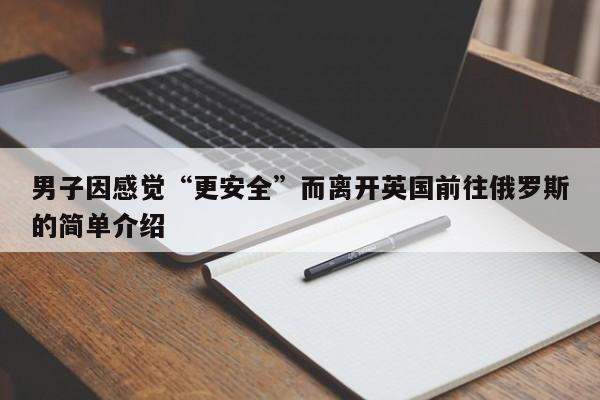 男子因感觉“更安全”而离开英国前往俄罗斯的简单介绍