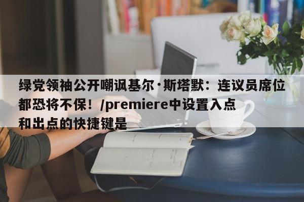 绿党领袖公开嘲讽基尔·斯塔默:连议员席位都恐将不保!/premiere中设置入点和出点的快捷键是