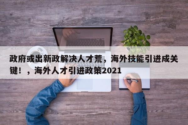政府或出新政解决人才荒，海外技能引进成关键！，海外人才引进政策2021