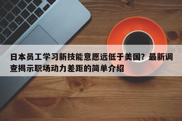 日本员工学习新技能意愿远低于美国？最新调查揭示职场动力差距的简单介绍