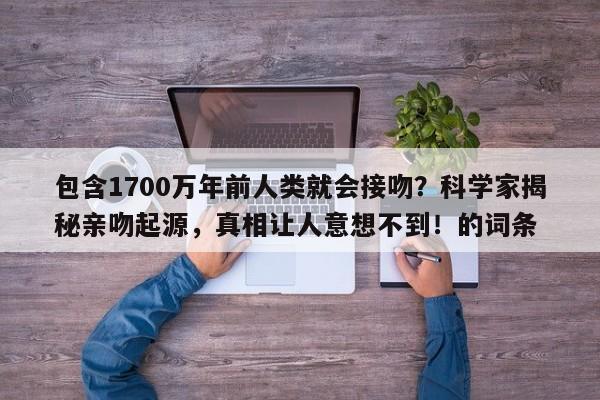 包含1700万年前人类就会接吻?科学家揭秘亲吻起源,真相让人意想不到!的词条