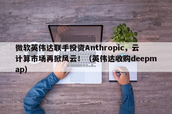 微软英伟达联手投资Anthropic,云计算市场再掀风云!(英伟达收购deepmap)