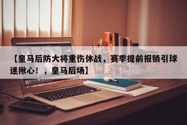 【皇马后防大将重伤休战，赛季提前报销引球迷揪心！，皇马后场】