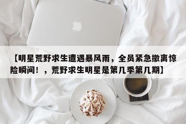 【明星荒野求生遭遇暴风雨,全员紧急撤离惊险瞬间!,荒野求生明星是第几季第几期】