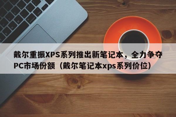 戴尔重振XPS系列推出新笔记本,全力争夺PC市场份额(戴尔笔记本xps系列价位)