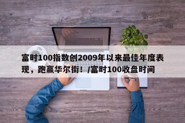 富时100指数创2009年以来最佳年度表现,跑赢华尔街!/富时100收盘时间