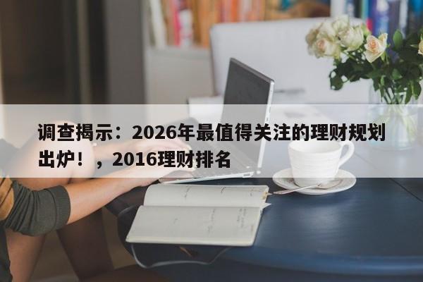 调查揭示:2026年最值得关注的理财规划出炉!,2016理财排名