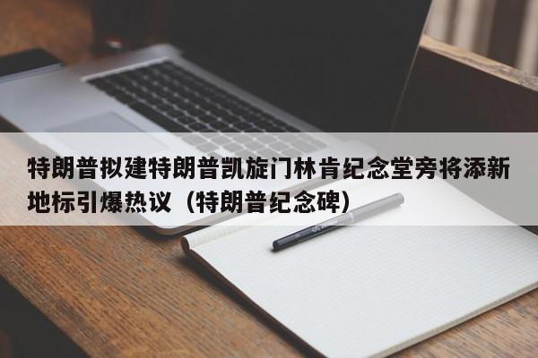 特朗普拟建特朗普凯旋门林肯纪念堂旁将添新地标引爆热议(特朗普纪念碑)