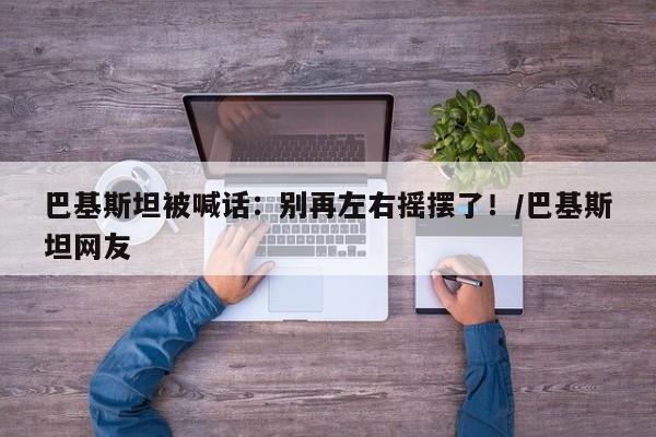 巴基斯坦被喊话:别再左右摇摆了!/巴基斯坦网友