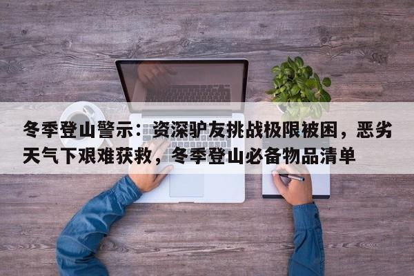 冬季登山警示：资深驴友挑战极限被困，恶劣天气下艰难获救，冬季登山必备物品清单