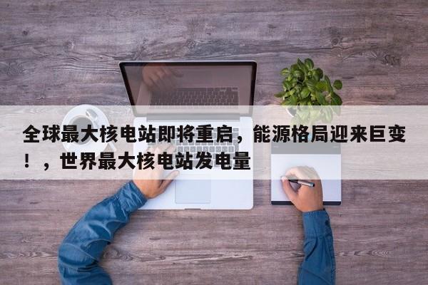 全球最大核电站即将重启,能源格局迎来巨变!,世界最大核电站发电量